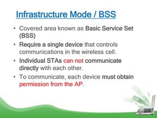 Infrastructure Mode / BSS
• Covered area known as Basic Service Set
(BSS)
• Require a single device that controls
communications in the wireless cell.
• Individual STAs can not communicate
directly with each other.
• To communicate, each device must obtain
permission from the AP.
 