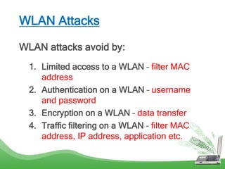 WLAN Attacks
WLAN attacks avoid by:
1. Limited access to a WLAN – filter MAC
address
2. Authentication on a WLAN – username
and password
3. Encryption on a WLAN – data transfer
4. Traffic filtering on a WLAN – filter MAC
address, IP address, application etc.
 