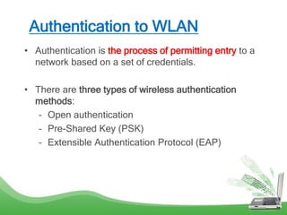 Authentication to WLAN
• Authentication is the process of permitting entry to a
network based on a set of credentials.
• There are three types of wireless authentication
methods:
– Open authentication
– Pre-Shared Key (PSK)
– Extensible Authentication Protocol (EAP)
 