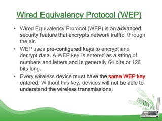 Wired Equivalency Protocol (WEP)
• Wired Equivalency Protocol (WEP) is an advanced
security feature that encrypts network traffic through
the air.
• WEP uses pre-configured keys to encrypt and
decrypt data. A WEP key is entered as a string of
numbers and letters and is generally 64 bits or 128
bits long.
• Every wireless device must have the same WEP key
entered. Without this key, devices will not be able to
understand the wireless transmissions.
 