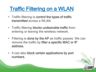 Traffic Filtering on a WLAN
• Traffic filtering is control the types of traffic
transmitted across a WLAN.
• Traffic filtering blocks undesirable traffic from
entering or leaving the wireless network.
• Filtering is done by the AP as traffic passes. We can
remove the traffic by filter a specific MAC or IP
address.
• It can also block certain applications by port
numbers.
 