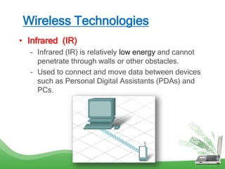 Wireless Technologies
• Infrared (IR)
– Infrared (IR) is relatively low energy and cannot
penetrate through walls or other obstacles.
– Used to connect and move data between devices
such as Personal Digital Assistants (PDAs) and
PCs.
 