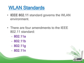 WLAN Standards
• IEEE 802.11 standard governs the WLAN
environment.
• There are four amendments to the IEEE
802.11 standard:
– 802.11a
– 802.11b
– 802.11g
– 802.11n
 