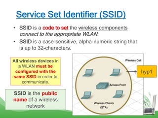 Service Set Identifier (SSID)
• SSID is a code to set the wireless components
connect to the appropriate WLAN.
• SSID is a case-sensitive, alpha-numeric string that
is up to 32-characters.
All wireless devices in
a WLAN must be
configured with the
same SSID in order to
communicate.
SSID is the public
name of a wireless
network
hyp1
 