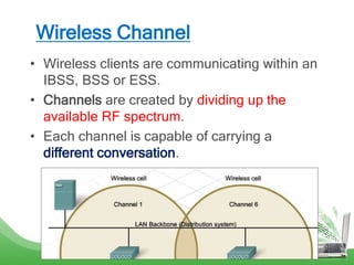 Wireless Channel
• Wireless clients are communicating within an
IBSS, BSS or ESS.
• Channels are created by dividing up the
available RF spectrum.
• Each channel is capable of carrying a
different conversation.
 