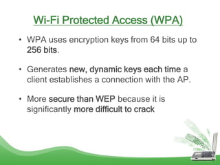 Wi-Fi Protected Access (WPA)
• WPA uses encryption keys from 64 bits up to
256 bits.
• Generates new, dynamic keys each time a
client establishes a connection with the AP.
• More secure than WEP because it is
significantly more difficult to crack
 