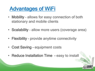Advantages of WiFi
• Mobility – allows for easy connection of both
stationary and mobile clients
• Scalability – allow more users (coverage area)
• Flexibility – provide anytime connectivity
• Cost Saving – equipment costs
• Reduce Installation Time – easy to install
 