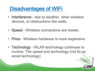 Disadvantages of WiFi
• Interference - due to weather, other wireless
devices, or obstructions like walls.
• Speed - Wireless connections are slower.
• Price - Wireless hardware is more expensive.
• Technology – WLAN technology continues to
involve. The speed and technology (not fix as
wired technology)
 