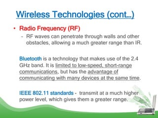 Wireless Technologies (cont…)
• Radio Frequency (RF)
– RF waves can penetrate through walls and other
obstacles, allowing a much greater range than IR.
Bluetooth is a technology that makes use of the 2.4
GHz band. It is limited to low-speed, short-range
communications, but has the advantage of
communicating with many devices at the same time.
IEEE 802.11 standards - transmit at a much higher
power level, which gives them a greater range.
 