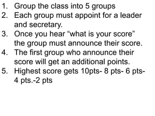 1. Group the class into 5 groups
2. Each group must appoint for a leader
and secretary.
3. Once you hear “what is your score”
the group must announce their score.
4. The first group who announce their
score will get an additional points.
5. Highest score gets 10pts- 8 pts- 6 pts-
4 pts.-2 pts
 