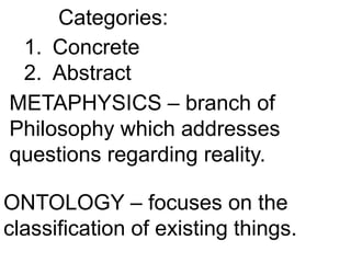 Categories:
1. Concrete
2. Abstract
METAPHYSICS – branch of
Philosophy which addresses
questions regarding reality.
ONTOLOGY – focuses on the
classification of existing things.
 