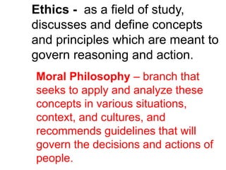 Ethics - as a field of study,
discusses and define concepts
and principles which are meant to
govern reasoning and action.
Moral Philosophy – branch that
seeks to apply and analyze these
concepts in various situations,
context, and cultures, and
recommends guidelines that will
govern the decisions and actions of
people.
 