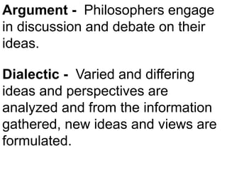 Argument - Philosophers engage
in discussion and debate on their
ideas.
Dialectic - Varied and differing
ideas and perspectives are
analyzed and from the information
gathered, new ideas and views are
formulated.
 