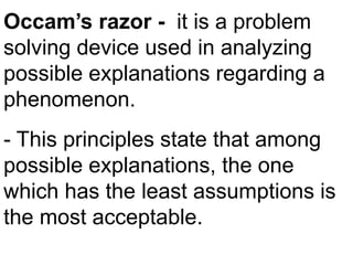 Occam’s razor - it is a problem
solving device used in analyzing
possible explanations regarding a
phenomenon.
- This principles state that among
possible explanations, the one
which has the least assumptions is
the most acceptable.
 