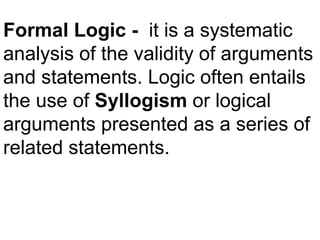 Formal Logic - it is a systematic
analysis of the validity of arguments
and statements. Logic often entails
the use of Syllogism or logical
arguments presented as a series of
related statements.
 