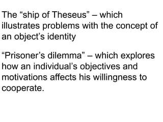 The “ship of Theseus” – which
illustrates problems with the concept of
an object’s identity
“Prisoner’s dilemma” – which explores
how an individual’s objectives and
motivations affects his willingness to
cooperate.
 