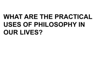WHAT ARE THE PRACTICAL
USES OF PHILOSOPHY IN
OUR LIVES?
 