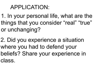 APPLICATION:
1. In your personal life, what are the
things that you consider “real” “true”
or unchanging?
2. Did you experience a situation
where you had to defend your
beliefs? Share your experience in
class.
 
