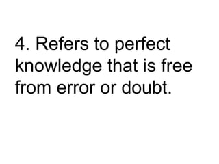 4. Refers to perfect
knowledge that is free
from error or doubt.
 