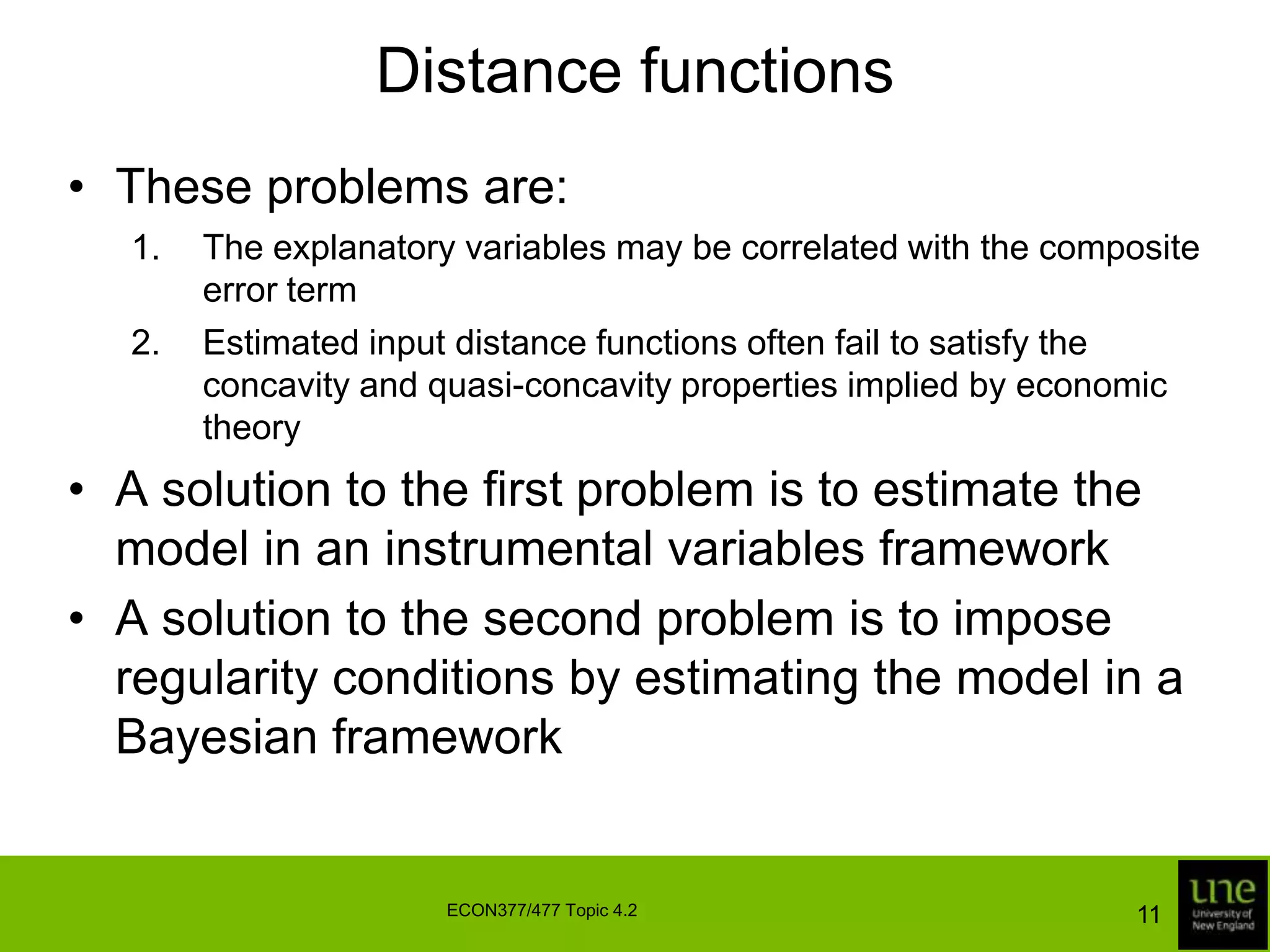Distance functionsThese problems are:The explanatory variables may be correlated with the composite error termEstimated input distance functions often fail to satisfy the concavity and quasi-concavity properties implied by economic theoryA solution to the first problem is to estimate the model in an instrumental variables frameworkA solution to the second problem is to impose regularity conditions by estimating the model in a Bayesian framework11ECON377/477 Topic 4.2