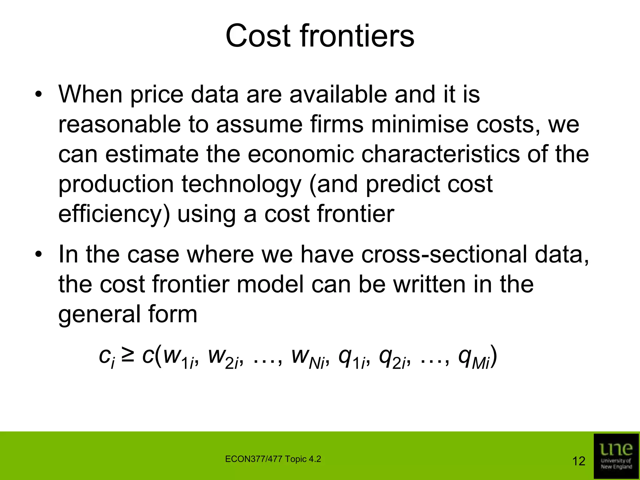 Cost frontiersWhen price data are available and it is reasonable to assume firms minimise costs, we can estimate the economic characteristics of the production technology (and predict cost efficiency) using a cost frontierIn the case where we have cross-sectional data, the cost frontier model can be written in the general form		ci ≥ c(w1i, w2i, …, wNi, q1i, q2i, …, qMi)12ECON377/477 Topic 4.2
