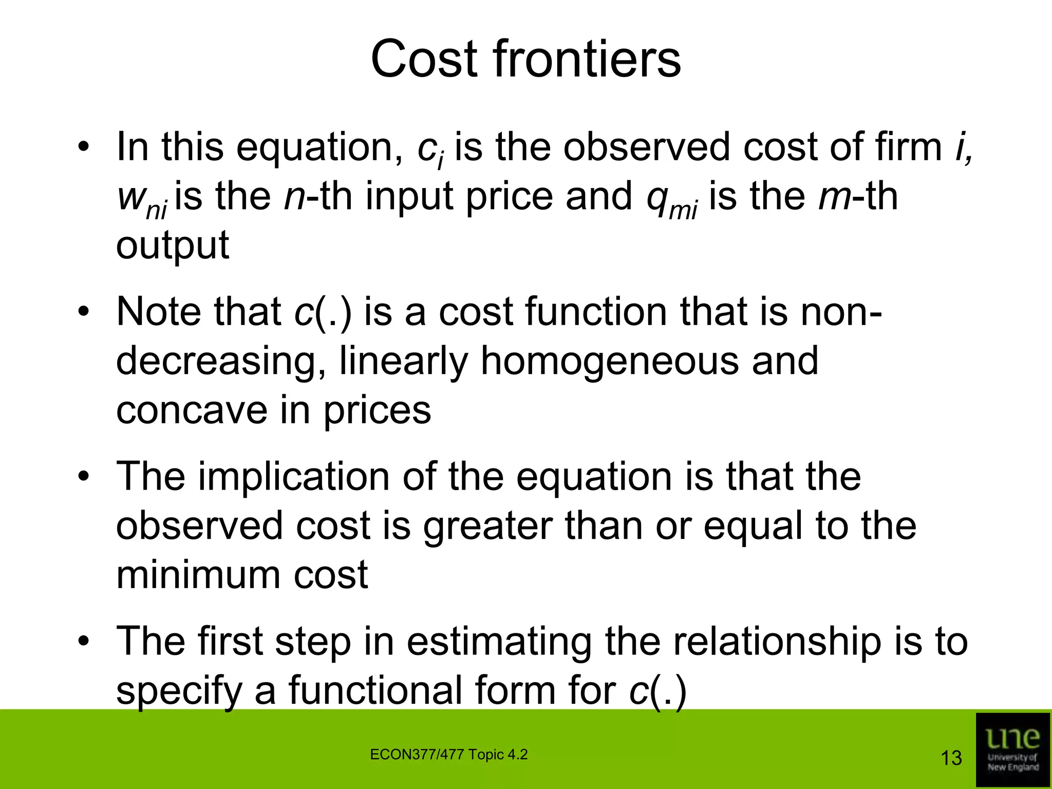 Cost frontiersIn this equation, ci is the observed cost of firm i,wni is the n-th input price and qmi is the m-th outputNote that c(.) is a cost function that is non-decreasing, linearly homogeneous and concave in pricesThe implication of the equation is that the observed cost is greater than or equal to the minimum costThe first step in estimating the relationship is to specify a functional form for c(.)13ECON377/477 Topic 4.2