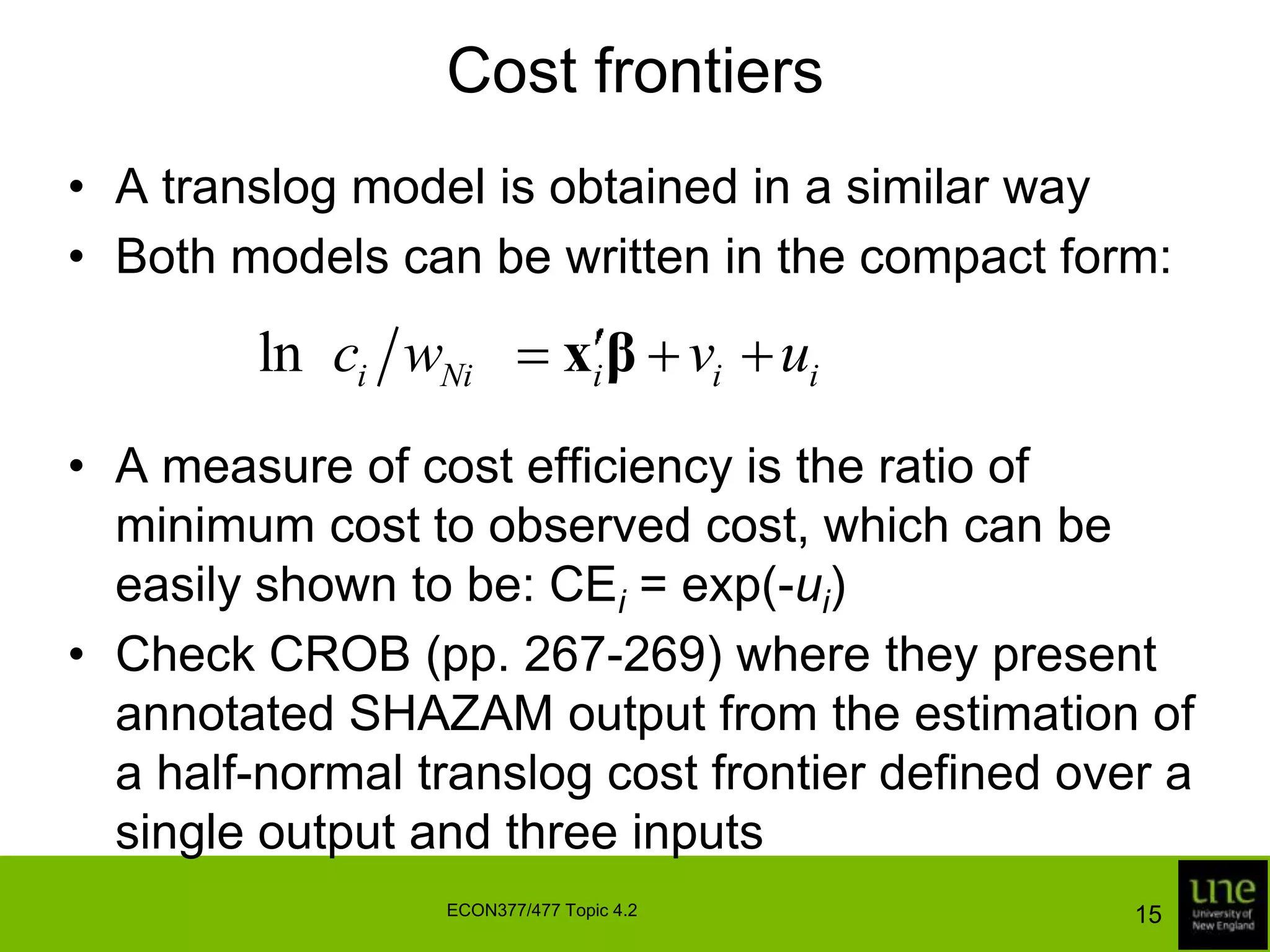 Cost frontiersA translog model is obtained in a similar wayBoth models can be written in the compact form:A measure of cost efficiency is the ratio of minimum cost to observed cost, which can be easily shown to be: CEi = exp(-ui)Check CROB (pp. 267-269) where they present annotated SHAZAM output from the estimation of a half-normal translog cost frontier defined over a single output and three inputs15ECON377/477 Topic 4.2