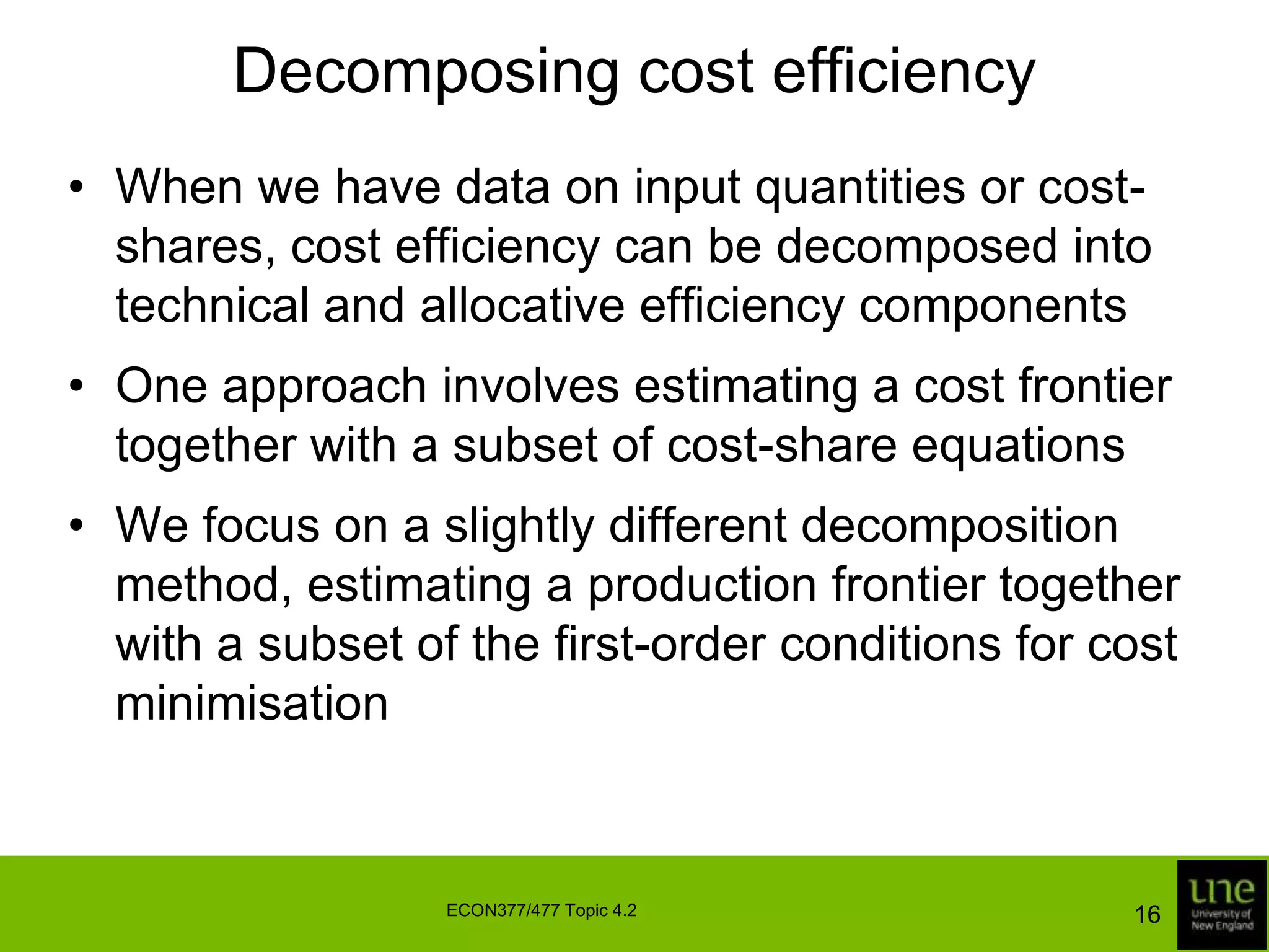 Decomposing cost efficiencyWhen we have data on input quantities or cost-shares, cost efficiency can be decomposed into technical and allocative efficiency componentsOne approach involves estimating a cost frontier together with a subset of cost-share equationsWe focus on a slightly different decomposition method, estimating a production frontier together with a subset of the first-order conditions for cost minimisation16ECON377/477 Topic 4.2