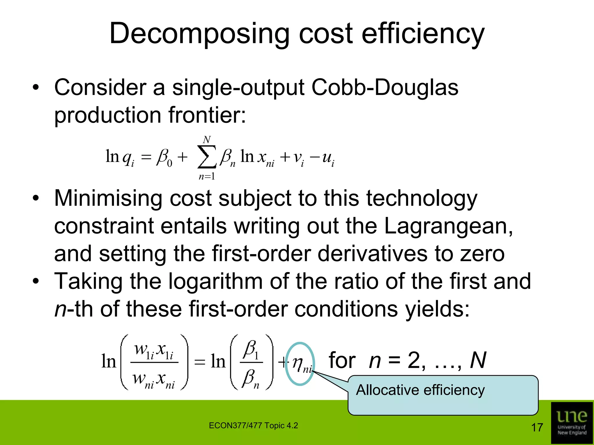 Decomposing cost efficiencyConsider a single-output Cobb-Douglas production frontier:Minimising cost subject to this technology constraint entails writing out the Lagrangean, and setting the first-order derivatives to zeroTaking the logarithm of the ratio of the first and n-th of these first-order conditions yields:for  n = 2, …, NAllocative efficiency17ECON377/477 Topic 4.2