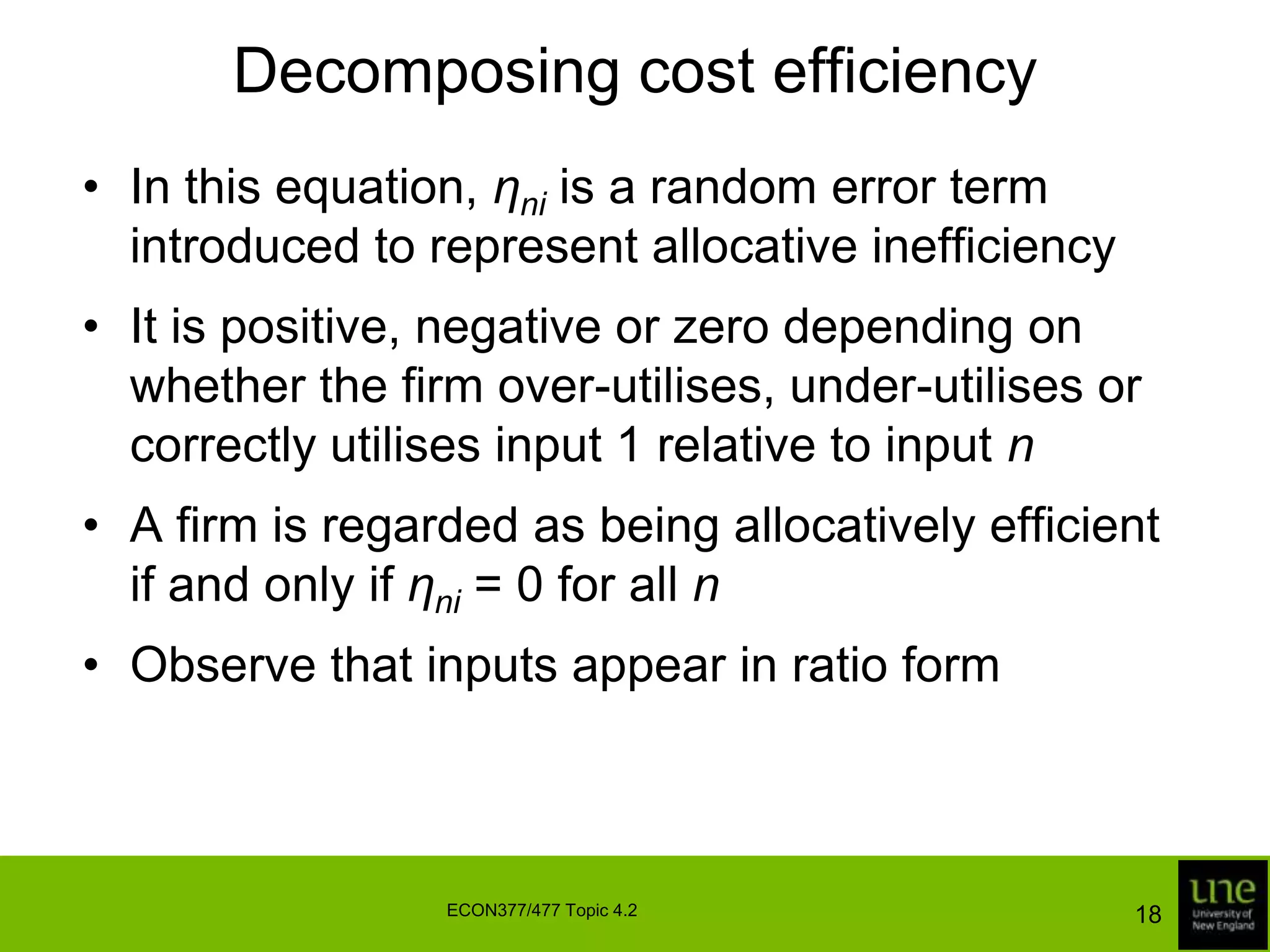 Decomposing cost efficiencyIn this equation, ηniis a random error term introduced to represent allocative inefficiencyIt is positive, negative or zero depending on whether the firm over-utilises, under-utilises or correctly utilises input 1 relative to input nA firm is regarded as being allocatively efficient if and only if ηni= 0 for all nObserve that inputs appear in ratio form18ECON377/477 Topic 4.2