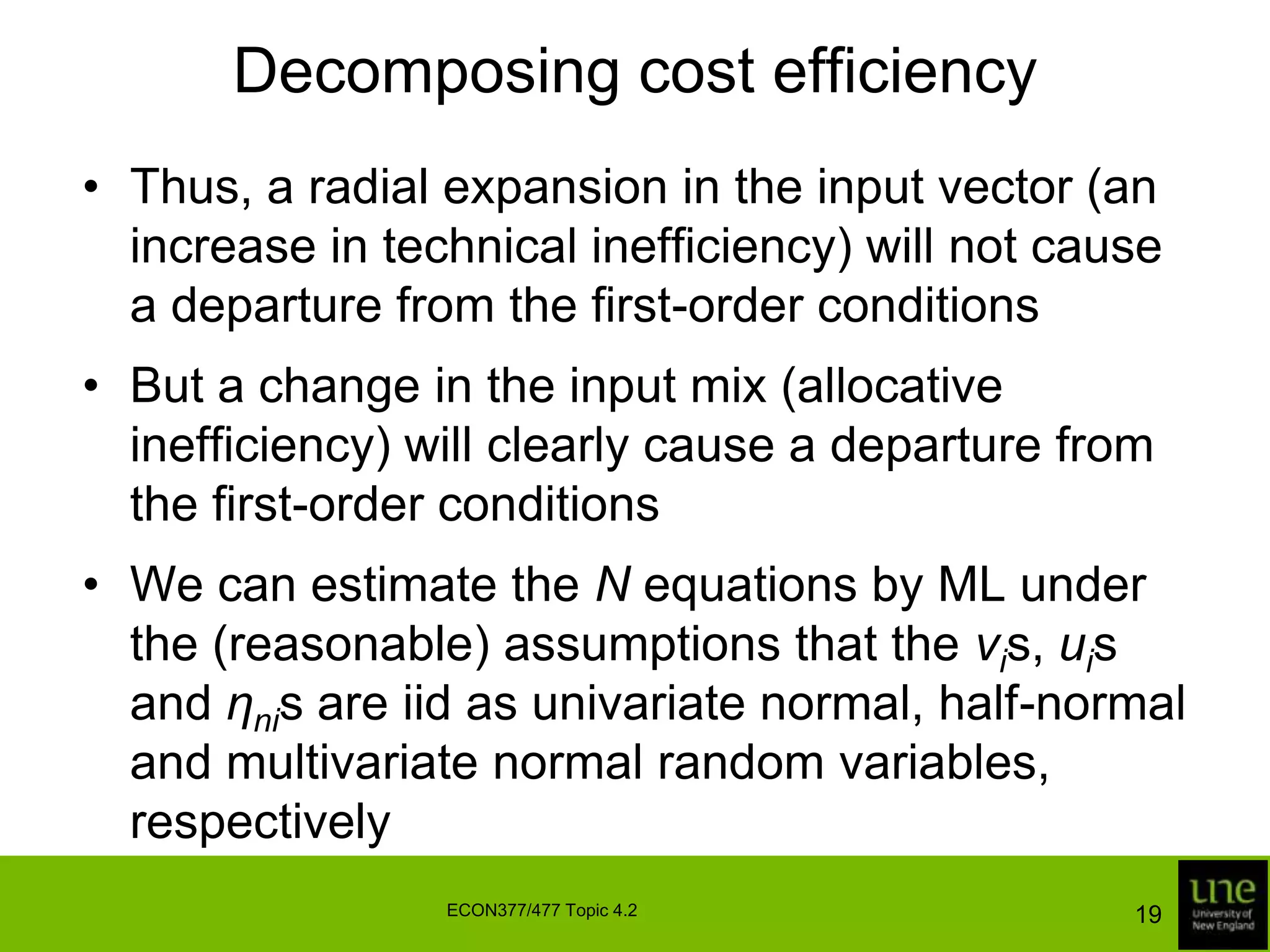 Decomposing cost efficiencyThus, a radial expansion in the input vector (an increase in technical inefficiency) will not cause a departure from the first-order conditionsBut a change in the input mix (allocative inefficiency) will clearly cause a departure from the first-order conditionsWe can estimate the N equations by ML under the (reasonable) assumptions that the vis, uis and ηnis are iid as univariate normal, half-normal and multivariate normal random variables, respectively19ECON377/477 Topic 4.2