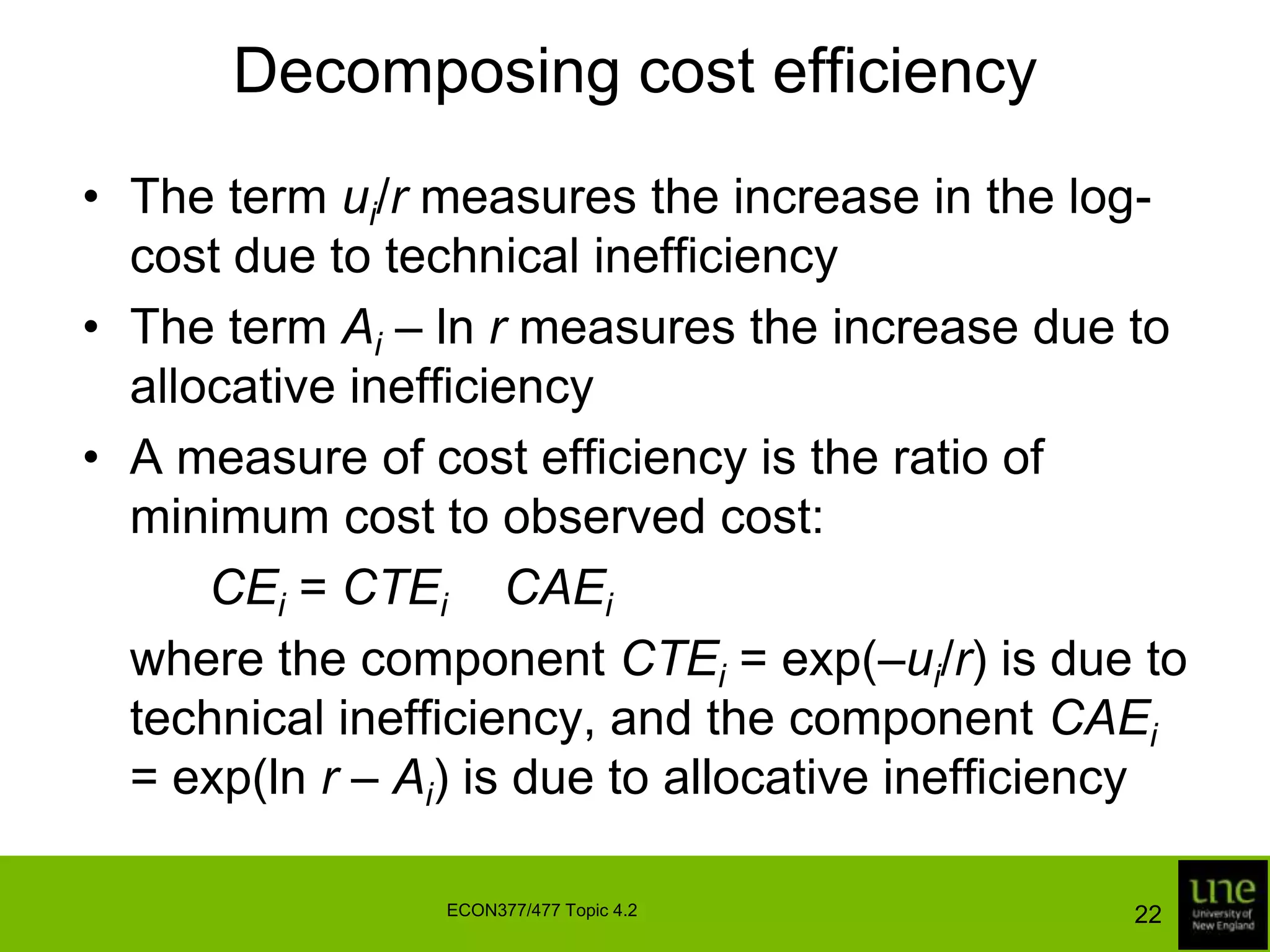 Decomposing cost efficiencyThe term ui/r measures the increase in the log-cost due to technical inefficiencyThe term Ai – ln r measures the increase due to allocative inefficiencyA measure of cost efficiency is the ratio of minimum cost to observed cost:CEi = CTEi × CAEi	where the component CTEi = exp(–ui/r) is due to technical inefficiency, and the component CAEi = exp(ln r – Ai) is due to allocative inefficiency22ECON377/477 Topic 4.2