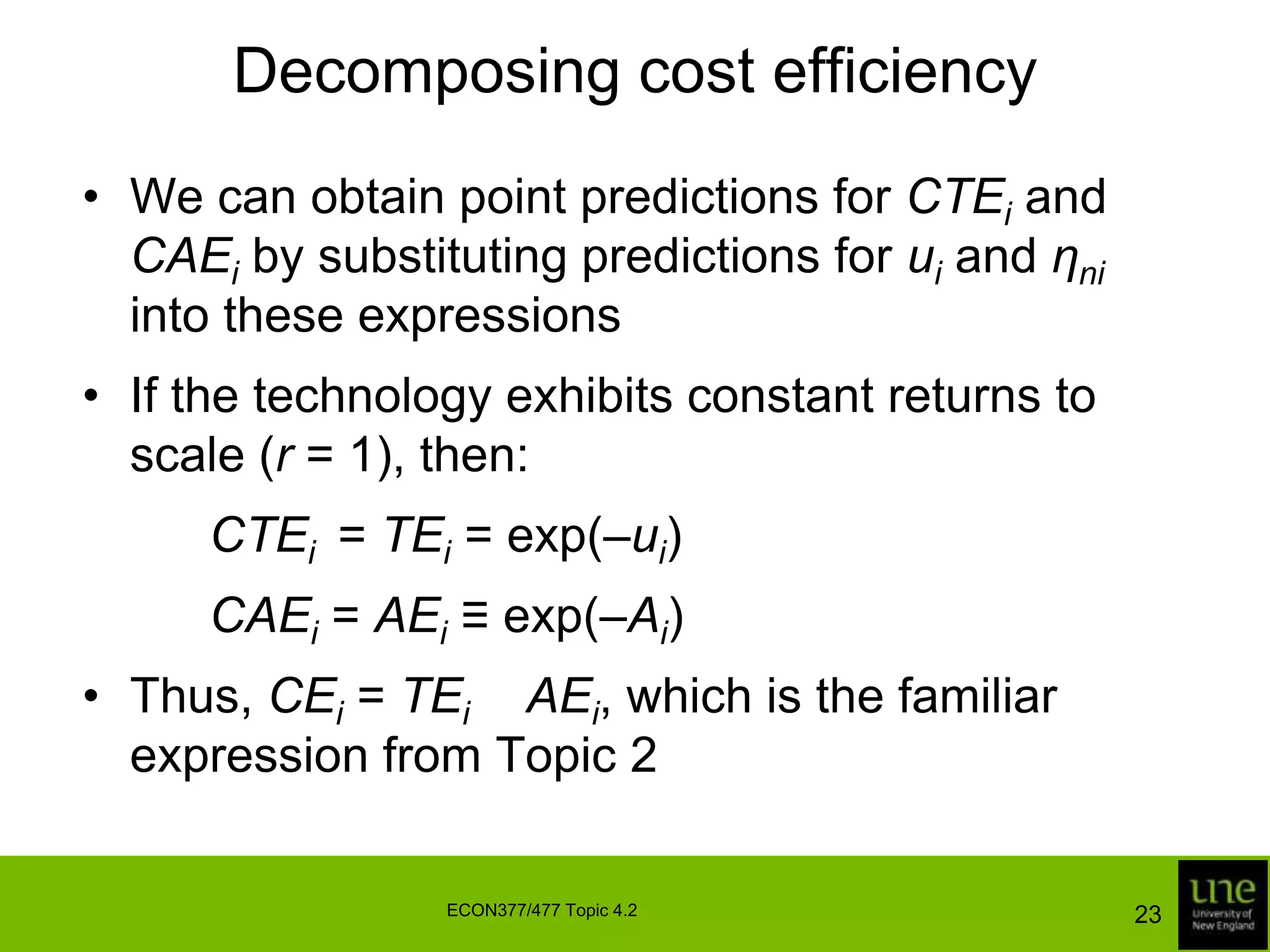 Decomposing cost efficiencyWe can obtain point predictions for CTEi and CAEi by substituting predictions for ui and ηni into these expressionsIf the technology exhibits constant returns to scale (r = 1), then:		CTEi  = TEi = exp(–ui)		CAEi= AEi ≡ exp(–Ai)Thus, CEi = TEi × AEi, which is the familiar expression from Topic 223ECON377/477 Topic 4.2