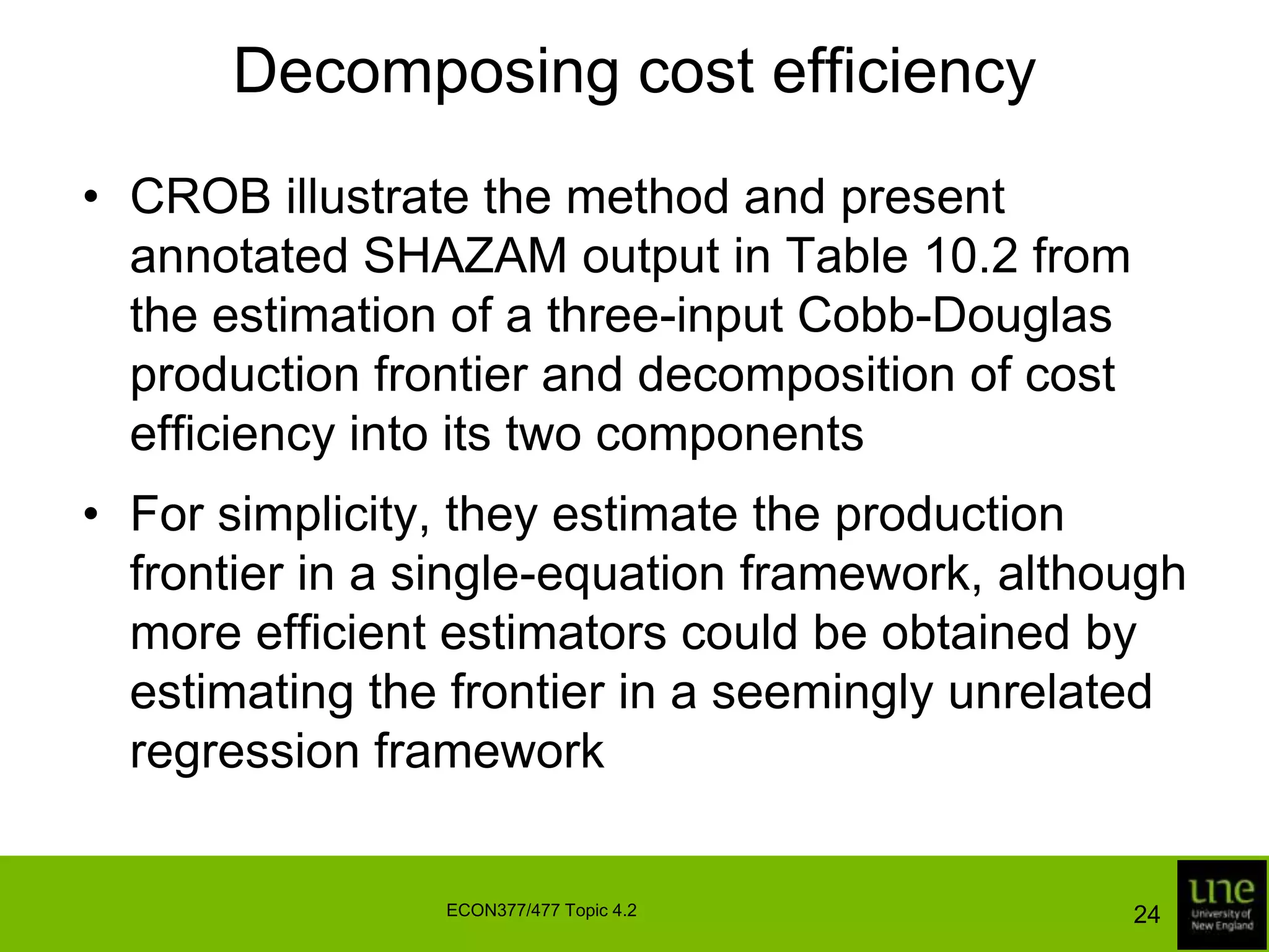 Decomposing cost efficiencyCROB illustrate the method and present annotated SHAZAM output in Table 10.2 from the estimation of a three-input Cobb-Douglas production frontier and decomposition of cost efficiency into its two componentsFor simplicity, they estimate the production frontier in a single-equation framework, although more efficient estimators could be obtained by estimating the frontier in a seemingly unrelated regression framework24ECON377/477 Topic 4.2