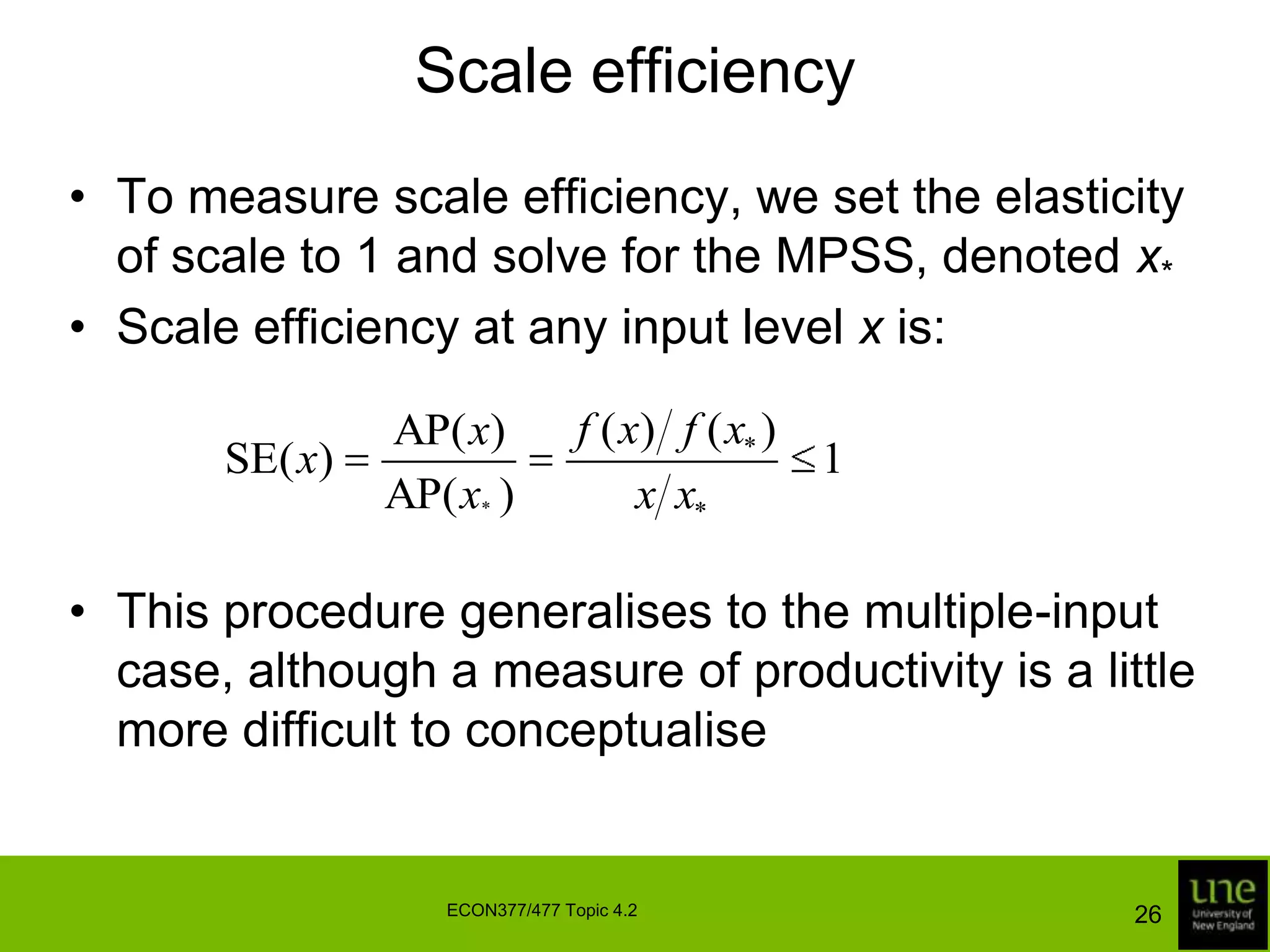 Scale efficiencyTo measure scale efficiency, we set the elasticity of scale to 1 and solve for the MPSS, denoted x*Scale efficiency at any input level x is:This procedure generalises to the multiple-input case, although a measure of productivity is a little more difficult to conceptualise26ECON377/477 Topic 4.2