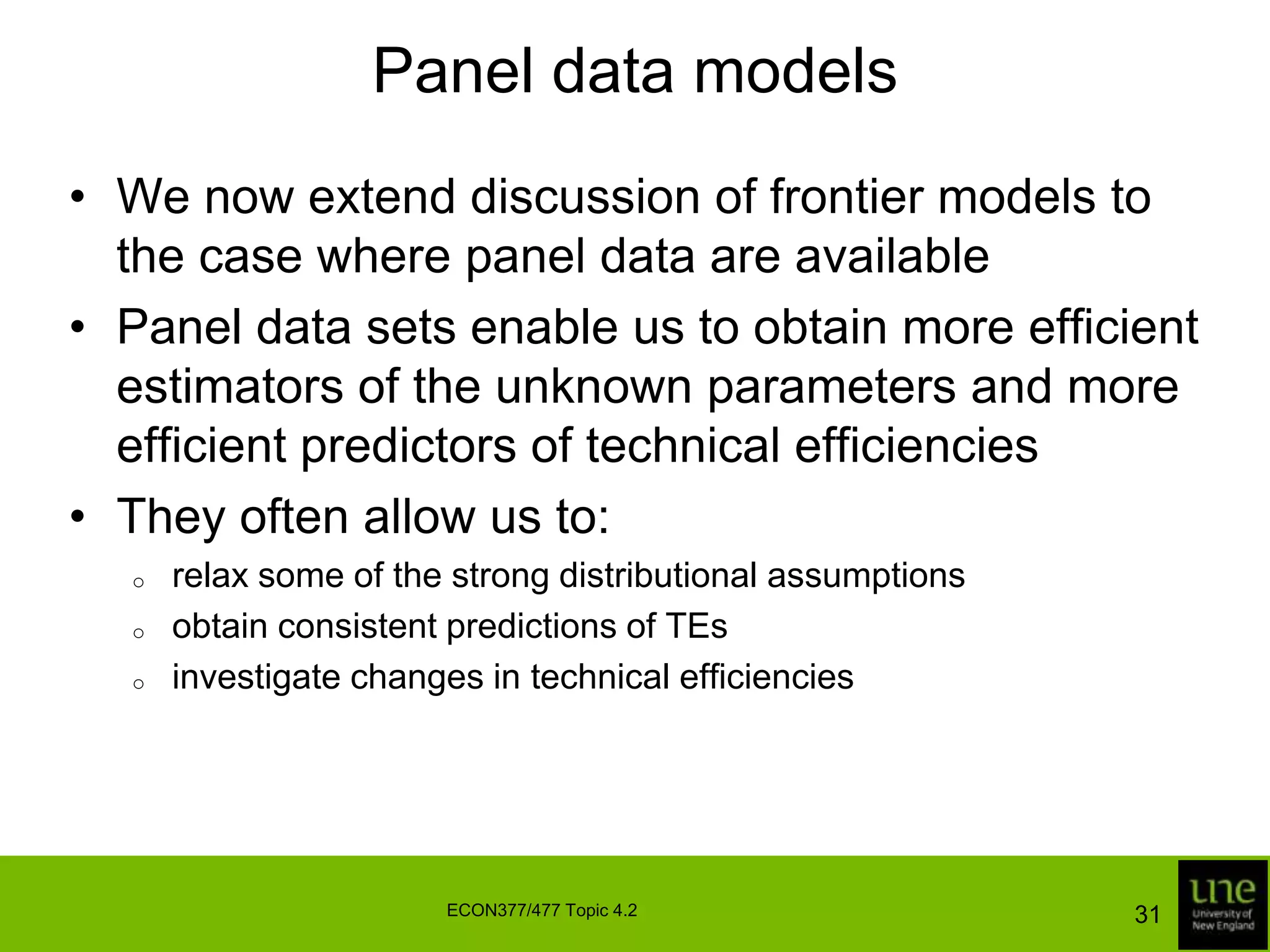 Panel data modelsWe now extend discussion of frontier models to the case where panel data are availablePanel data sets enable us to obtain more efficient estimators of the unknown parameters and more efficient predictors of technical efficienciesThey often allow us to:relax some of the strong distributional assumptions