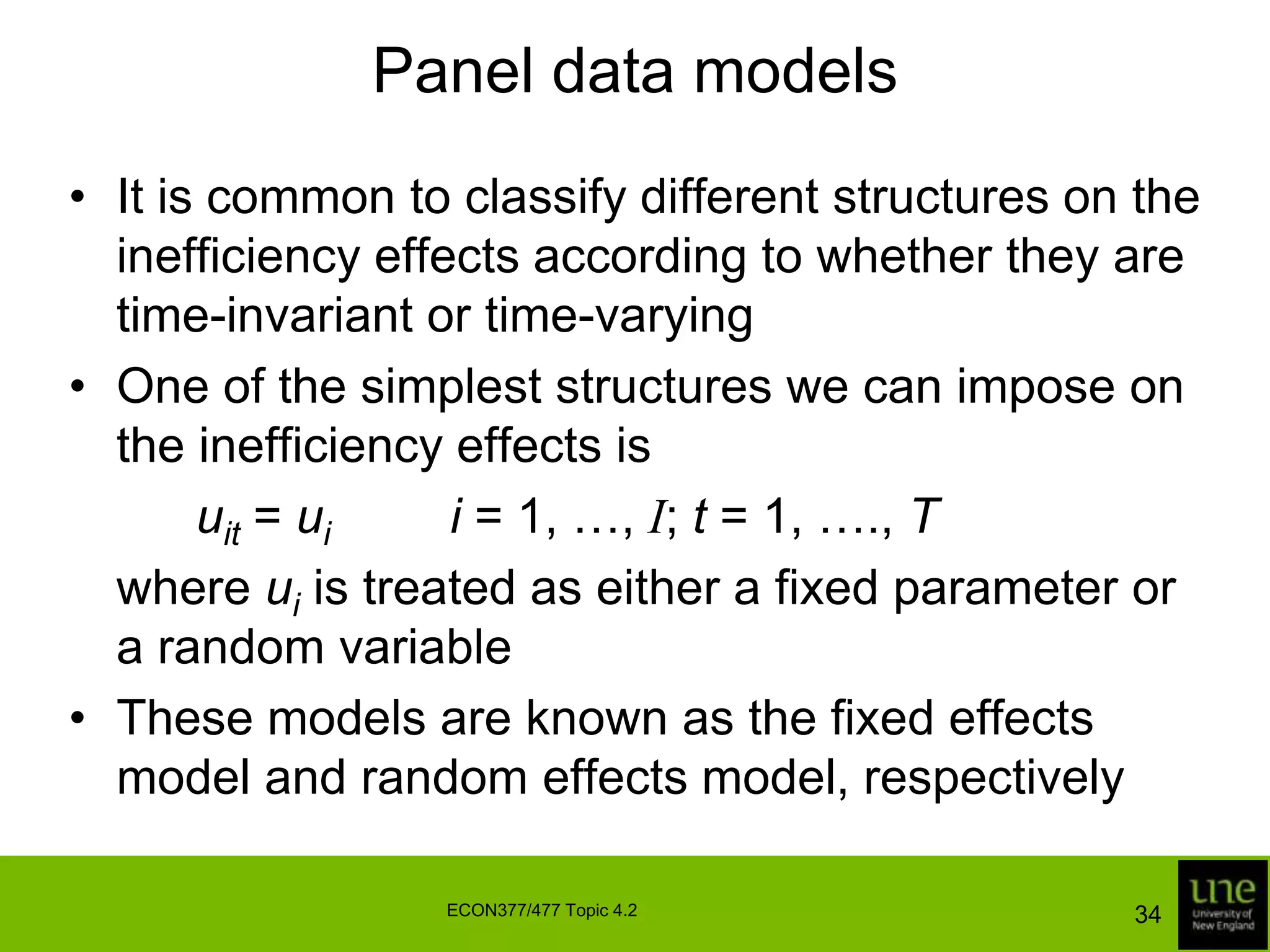 Panel data modelsThey also  enable us to investigate changes in the underlying production technology over timeA panel data model can be written as:	where a subscript ‘t’ is added to represent timeIf we assume the vits and uits are independently distributed, we can estimate the parameters of this model using the methods described in Topic 4.132ECON377/477 Topic 4.2