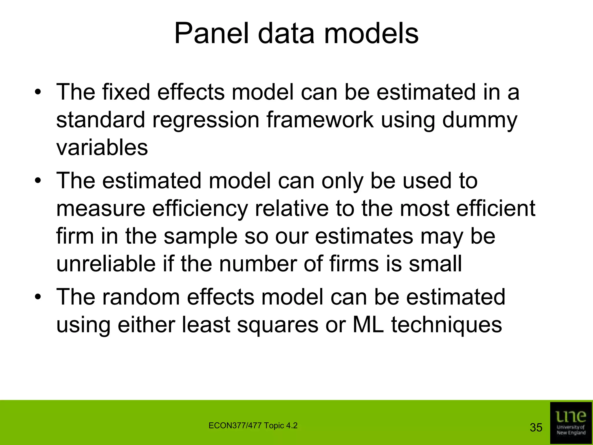 Panel data modelsA problem with assuming the uits are independently distributed is that we fail to reap any of the benefits listed aboveMoreover, for many industries the independence assumption is unrealistic – all other things being equal, we expect efficient firms to remain reasonably efficient from period to period, and we hope that inefficient firms improve their efficiency levels over timeFor these reasons, we need to impose some structure on the inefficiency effects33ECON377/477 Topic 4.2