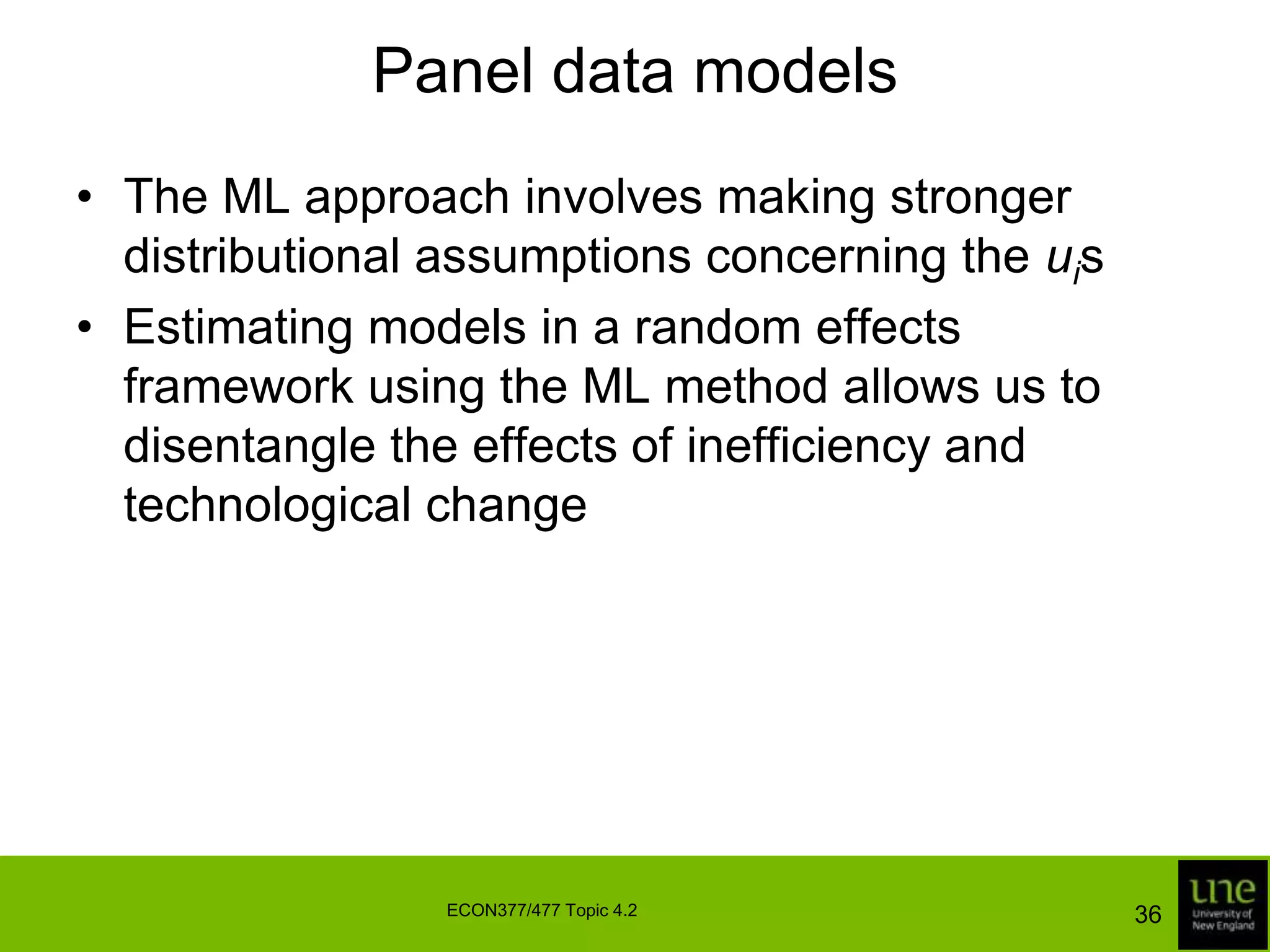 Panel data modelsIt is common to classify different structures on the inefficiency effects according to whether they are time-invariant or time-varyingOne of the simplest structures we can impose on the inefficiency effects is		uit = uii = 1, …, I; t = 1, …., T	where ui is treated as either a fixed parameter or a random variableThese models are known as the fixed effects model and random effects model, respectively34ECON377/477 Topic 4.2