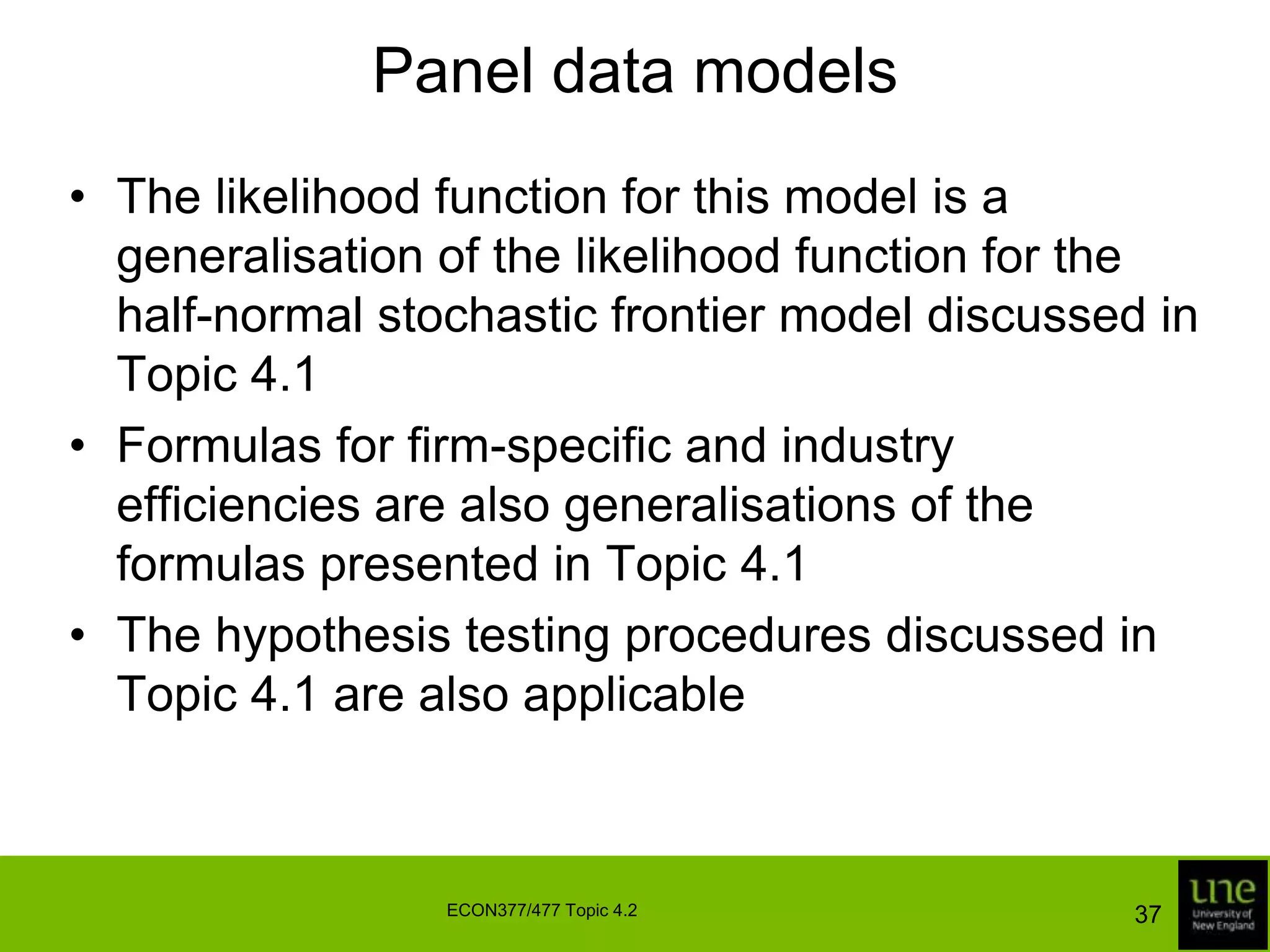 Panel data modelsThe fixed effects model can be estimated in a standard regression framework using dummy variablesThe estimated model can only be used to measure efficiency relative to the most efficient firm in the sample so our estimates may be unreliable if the number of firms is smallThe random effects model can be estimated using either least squares or ML techniques35ECON377/477 Topic 4.2