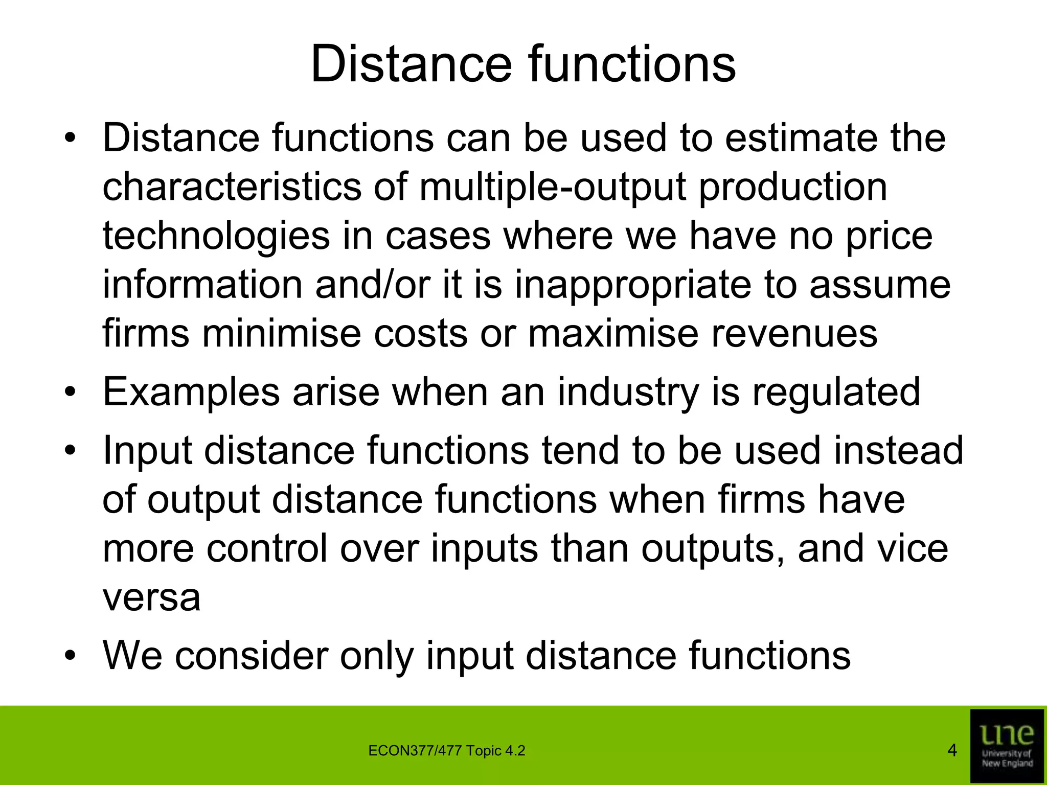 Distance functionsDistance functions can be used to estimate the characteristics of multiple-output production technologies in cases where we have no price information and/or it is inappropriate to assume firms minimise costs or maximise revenuesExamples arise when an industry is regulatedInput distance functions tend to be used instead of output distance functions when firms have more control over inputs than outputs, and vice versaWe consider only input distance functions4ECON377/477 Topic 4.2