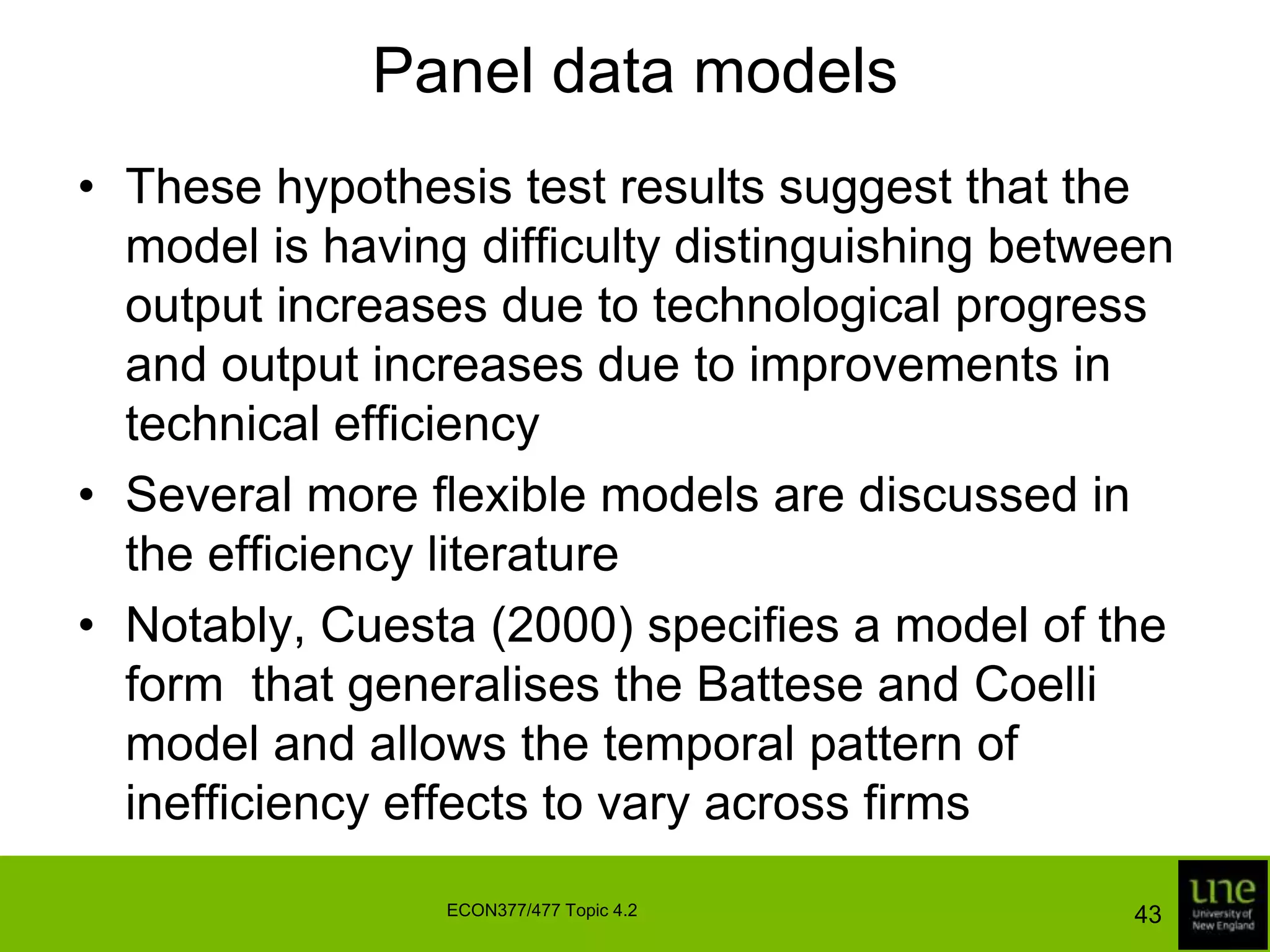 Panel data modelsThe Kumbhakar and Battese and Coelli models can both be estimated under the assumption that ui has a truncated normal distribution:Again, the likelihood function is a generalisation of the likelihood function for the half-normal stochastic frontier model, as are formulas for firm-specific and industry efficienciesHypotheses concerning individual coefficients can be tested using a z test or LR test, but they are usually tested using an LR test if there is more than one coefficient in the test41ECON377/477 Topic 4.2
