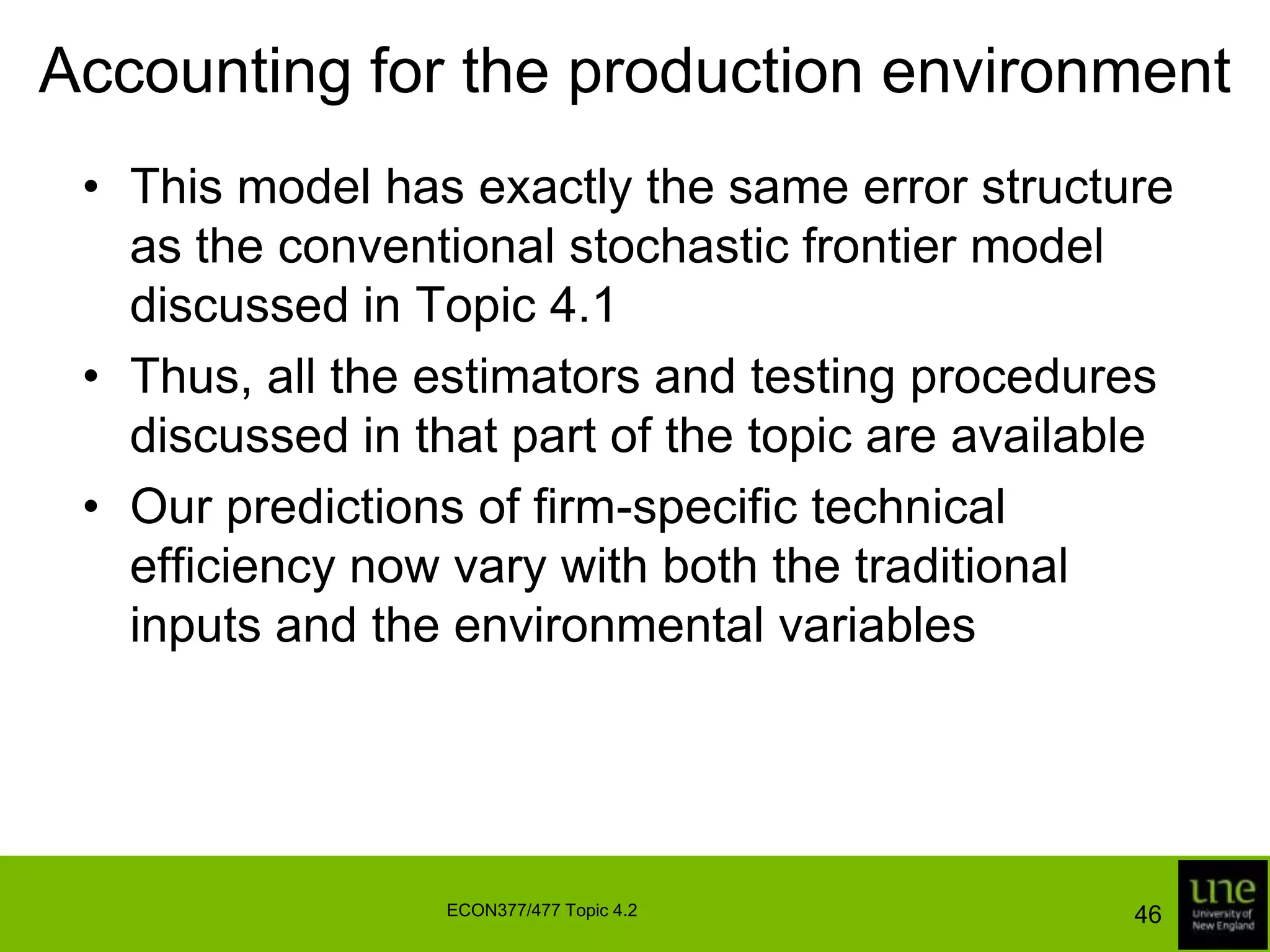 Panel data modelsThese hypothesis test results suggest that the model is having difficulty distinguishing between output increases due to technological progress and output increases due to improvements in technical efficiencySeveral more flexible models are discussed in the efficiency literatureNotably, Cuesta (2000) specifies a model of the form  that generalises the Battese and Coelli model and allows the temporal pattern of inefficiency effects to vary across firms 43ECON377/477 Topic 4.2