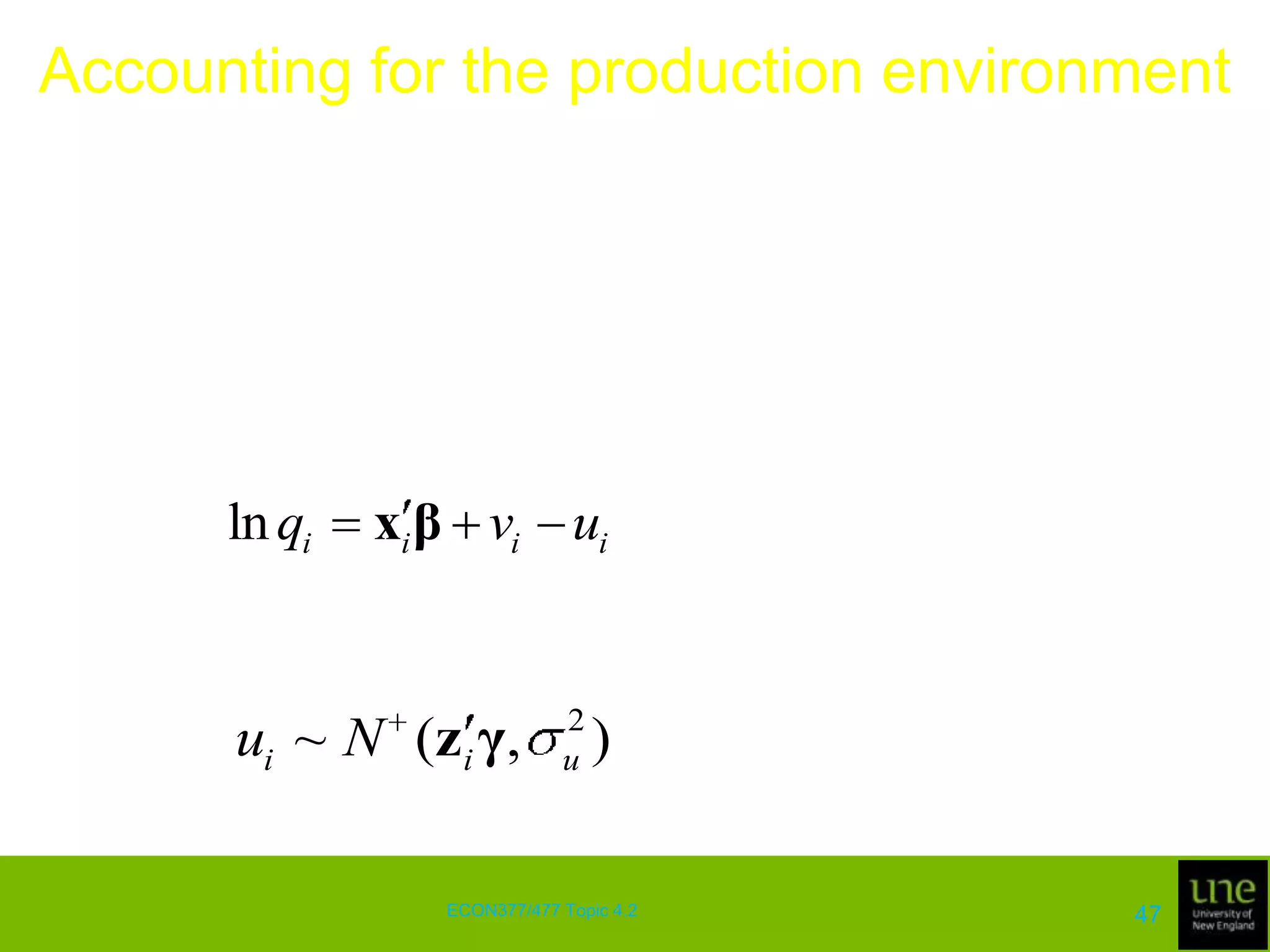 Accounting for the production environmentThe ability of a manager to convert inputs into outputs is often influenced by exogenous variables that characterise the environment in which production takes placeIt is useful to distinguish between non-stochastic variables that are observable at the time key production decisions are made and unforeseen stochastic variables that can be regarded as sources of production risk (events of any type that might lead managers to seek some form of liability insurance)44ECON377/477 Topic 4.2