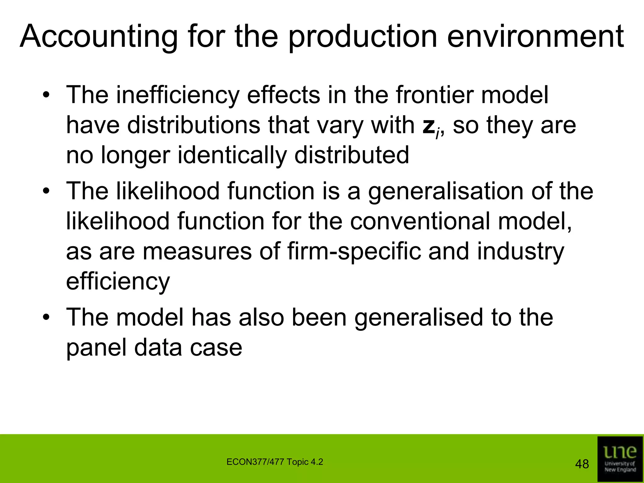 Accounting for the production environmentThe simplest way to account for non-stochastic environmental variables is to incorporate them directly into the non-stochastic component of the production frontierIn the case of cross-sectional data this leads to a model of the form:	where zi is a vector of (transformations of) environmental variables and γ is a vector of unknown parameters45ECON377/477 Topic 4.2