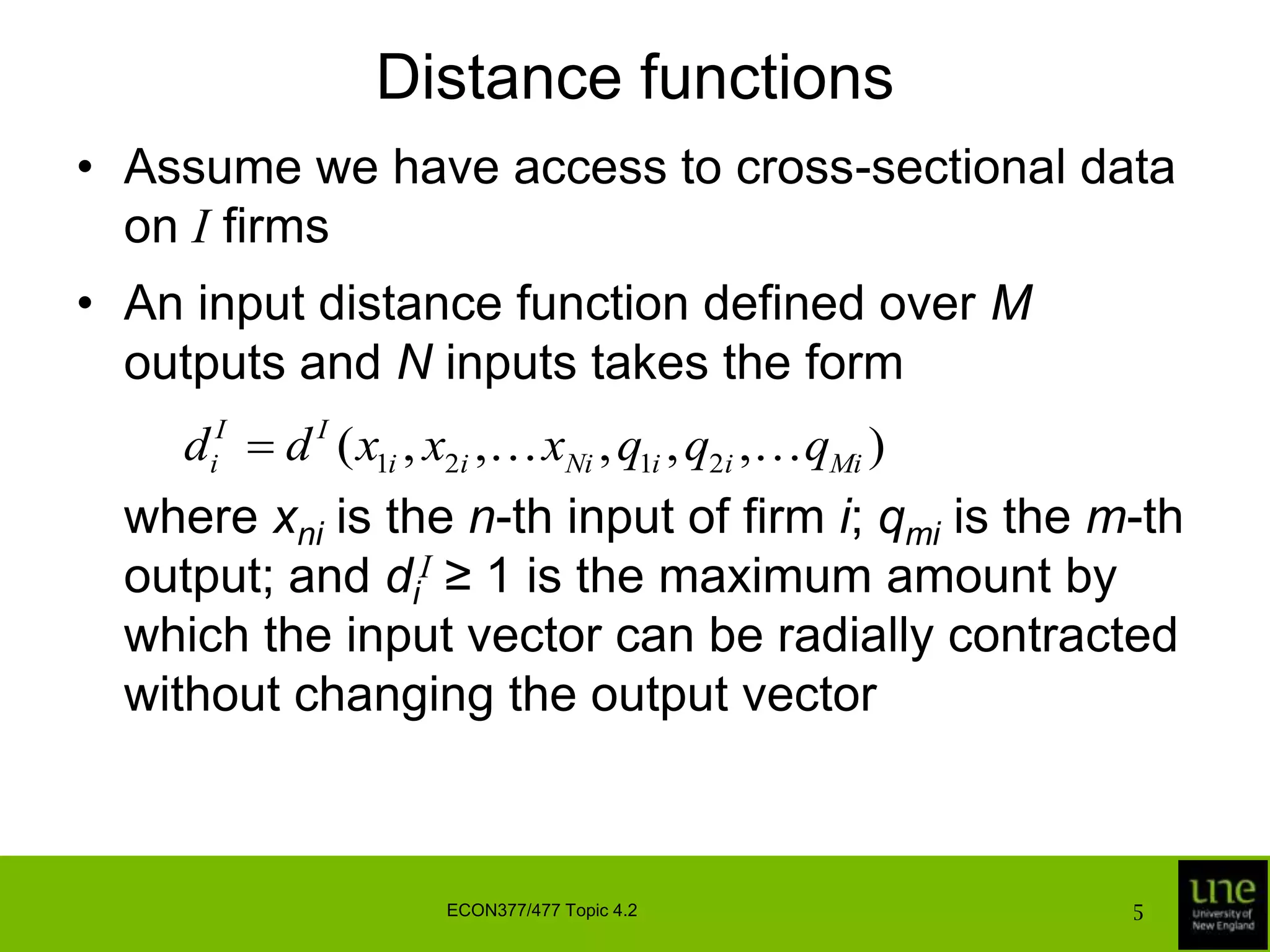 Distance functionsAssume we have access to cross-sectional data on I firmsAn input distance function defined over M outputs and N inputs takes the form	where xniis the n-th input of firm i; qmi is the m-th output; and diI ≥ 1 is the maximum amount by which the input vector can be radially contracted without changing the output vectorECON377/477 Topic 4.25