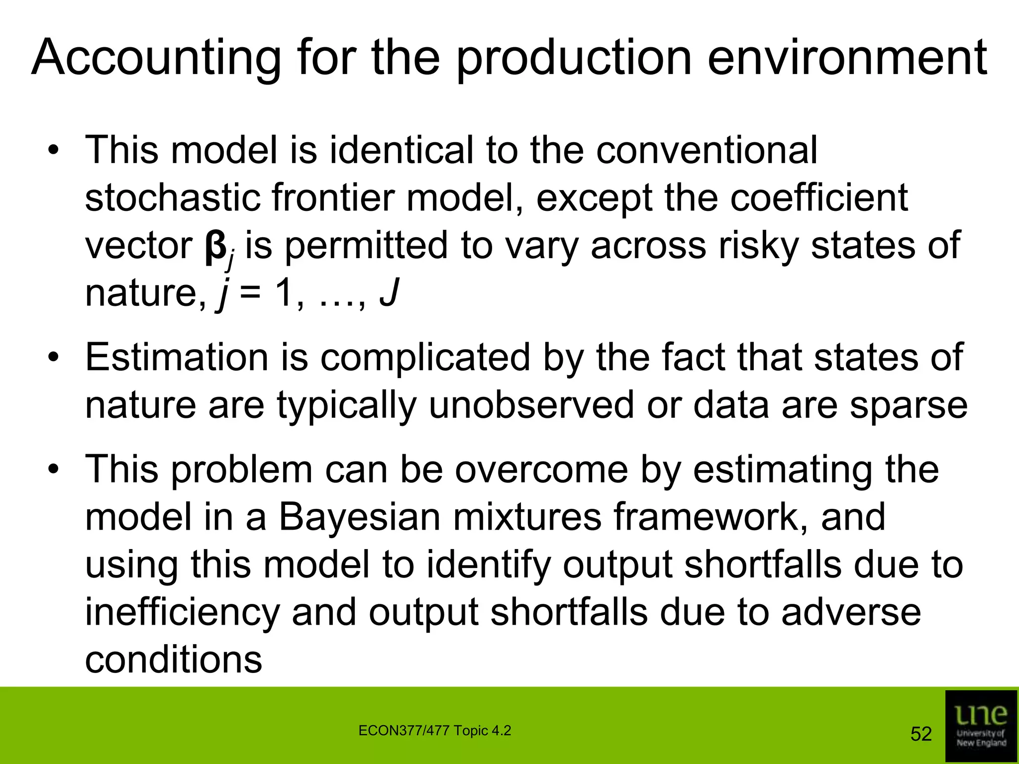 Accounting for the production environmentA simple way to account for production risk is to append another random variable to the frontier model to represent the combined effects of any variables that are unobserved at the time input decisions are madeIf we assume this random variable has a symmetric distribution, then it is difficult to distinguish it from the noise viAlternatively, if we assume it has a non-negative distribution, it is difficult to distinguish it from the inefficiency effect ui49ECON377/477 Topic 4.2