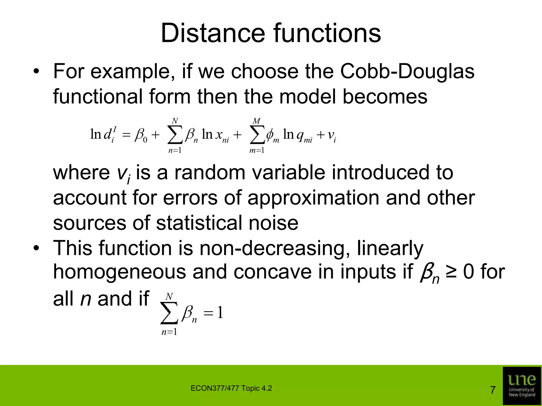 Distance functionsFor example, if we choose the Cobb-Douglas functional form then the model becomes	where viis a random variable introduced to account for errors of approximation and other sources of statistical noiseThis function is non-decreasing, linearly homogeneous and concave in inputs if βn ≥ 0 for all n and if7ECON377/477 Topic 4.2