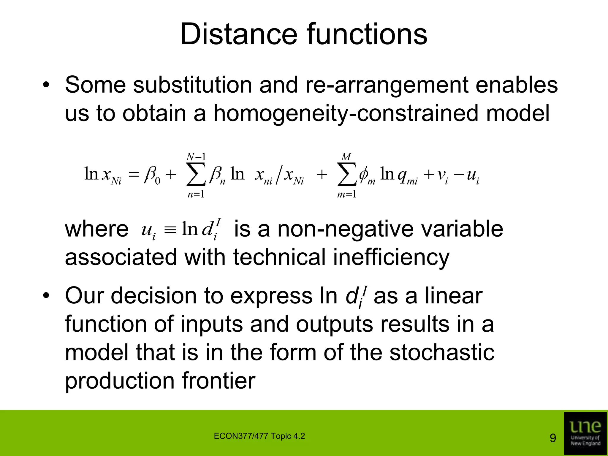 Distance functionsSome substitution and re-arrangement enables us to obtain a homogeneity-constrained model	where                is a non-negative variable associated with technical inefficiencyOur decision to express ln diI as a linear function of inputs and outputs results in a model that is in the form of the stochastic production frontier9ECON377/477 Topic 4.2