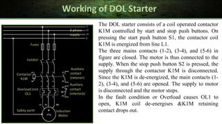 Working of DOL Starter
The DOL starter consists of a coil operated contactor
K1M controlled by start and stop push buttons. On
pressing the start push button S1, the contactor coil
K1M is energized from line L1.
The three mains contacts (1-2), (3-4), and (5-6) in
figure are closed. The motor is thus connected to the
supply. When the stop push button S2 is pressed, the
supply through the contactor K1M is disconnected.
Since the K1M is de-energized, the main contacts (1-
2), (3-4), and (5-6) are opened. The supply to motor
is disconnected and the motor stops.
In the fault condition or Overload causes OL1 to
open, K1M coil de-energises &K1M retaining
contact drops out.
Fuses
Isolator
Contactor
K1M
Induction
Motor
Auxiliary
contact
(retainer)
Auxiliary
Overload Unit contact
OL1 (interlock)
Safety earth
3-phase
supply
 